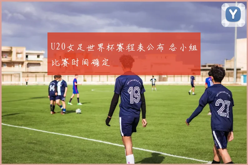 U20女足世界杯赛程表公布 各小组比赛时间确定