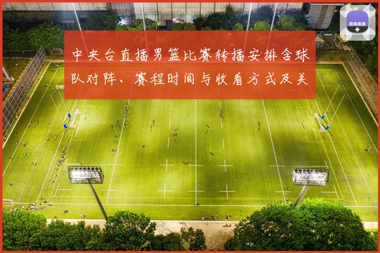 中央台直播男篮比赛转播安排含球队对阵、赛程时间与收看方式及关键看点