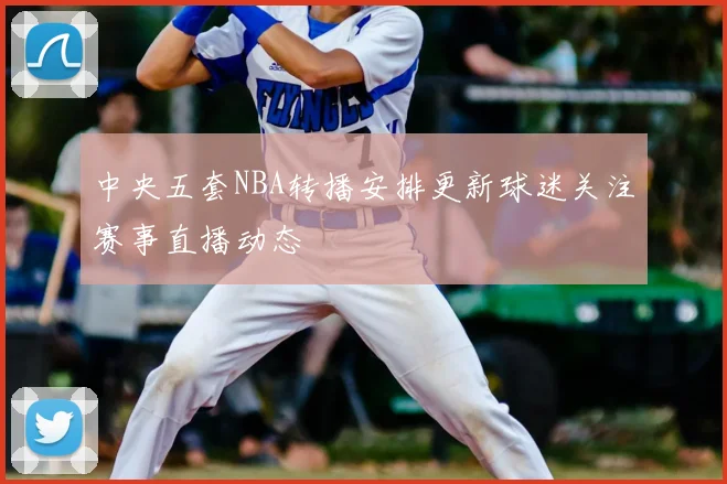中央五套NBA转播安排更新球迷关注赛事直播动态