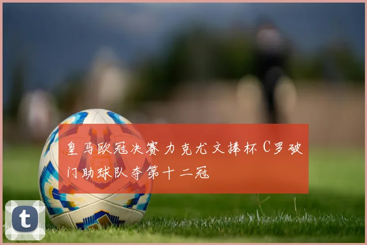 皇马欧冠决赛力克尤文捧杯 C罗破门助球队夺第十二冠