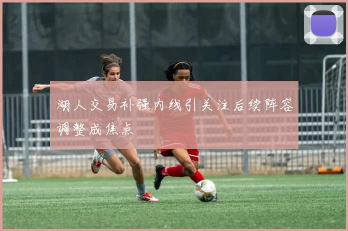 湖人交易补强内线引关注后续阵容调整成焦点