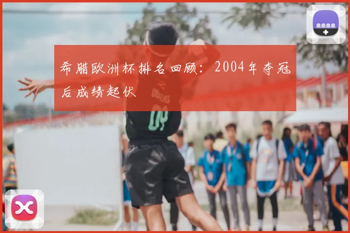 希腊欧洲杯排名回顾:2004年夺冠后成绩起伏