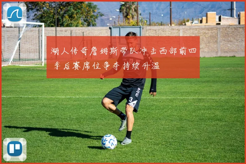 湖人传奇詹姆斯带队冲击西部前四 季后赛席位争夺持续升温