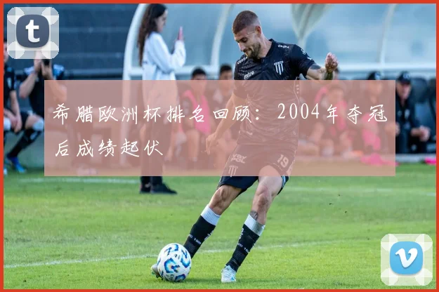 希腊欧洲杯排名回顾:2004年夺冠后成绩起伏