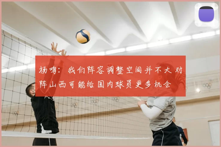 杨鸣:我们阵容调整空间并不大 对阵山西可能给国内球员更多机会