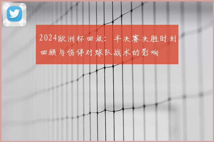 2024欧洲杯回放：半决赛决胜时刻回顾与伤停对球队战术的影响