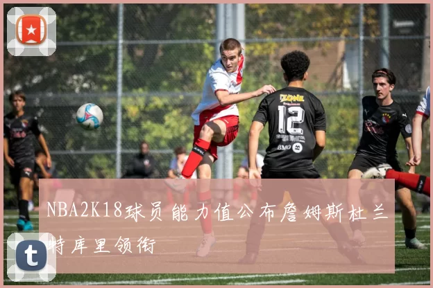 NBA2K18球员能力值公布詹姆斯杜兰特库里领衔