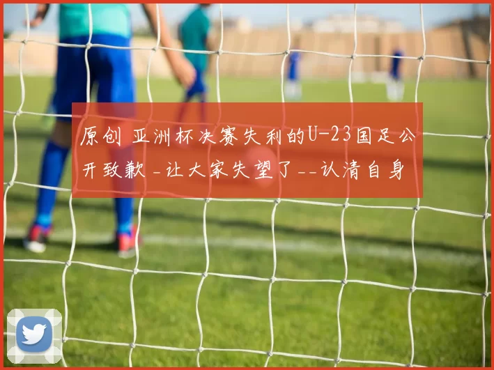 原创 亚洲杯决赛失利的U-23国足公开致歉 _让大家失望了__认清自身实力_