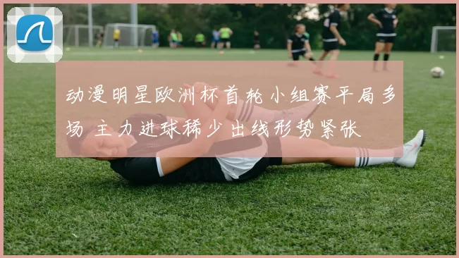 动漫明星欧洲杯首轮小组赛平局多场 主力进球稀少出线形势紧张