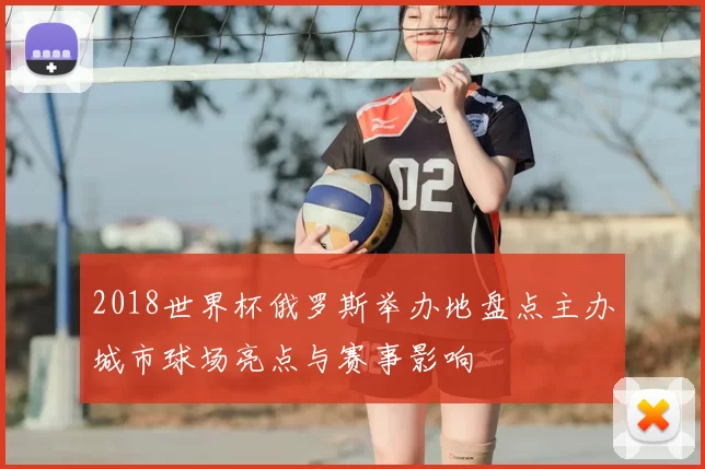 2018世界杯俄罗斯举办地盘点主办城市球场亮点与赛事影响