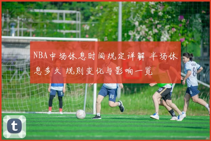 NBA中场休息时间规定详解 半场休息多久 规则变化与影响一览