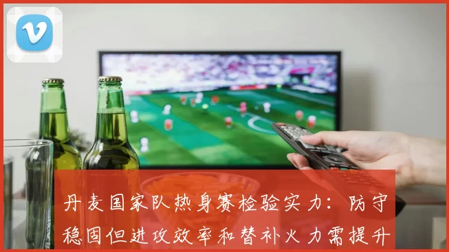 丹麦国家队热身赛检验实力：防守稳固但进攻效率和替补火力需提升