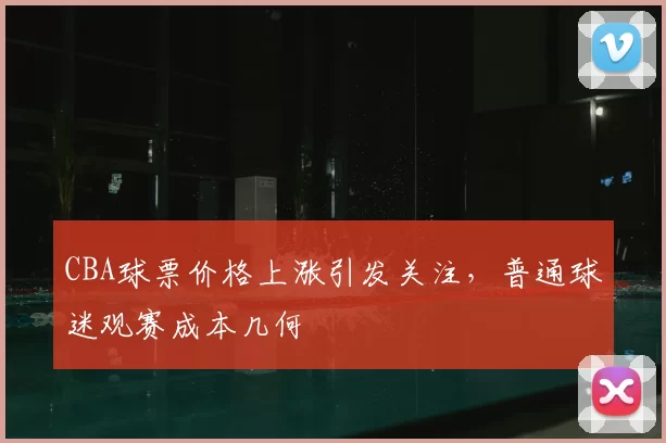 CBA球票价格上涨引发关注，普通球迷观赛成本几何