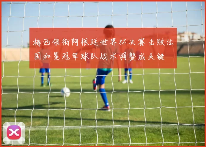 梅西领衔阿根廷世界杯决赛击败法国加冕冠军球队战术调整成关键