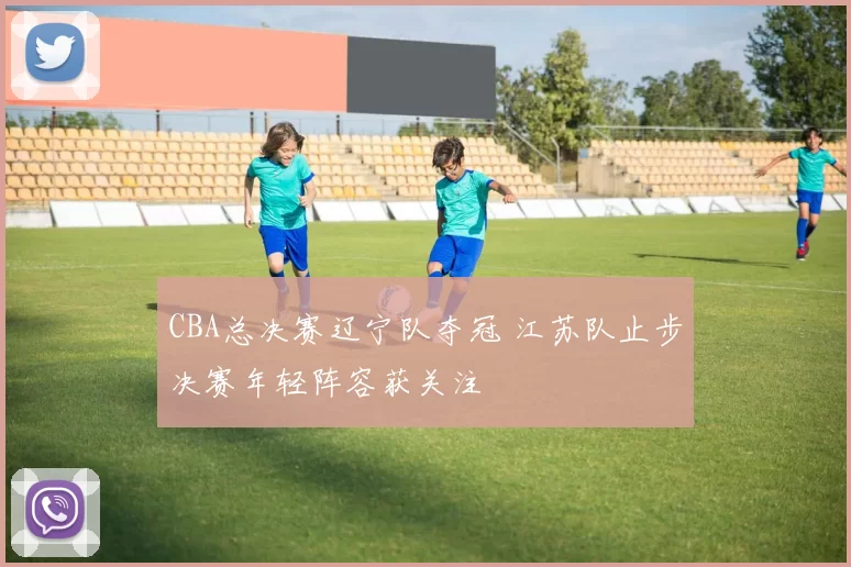 CBA总决赛辽宁队夺冠 江苏队止步决赛年轻阵容获关注