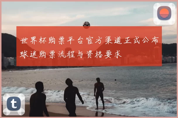 世界杯购票平台官方渠道正式公布球迷购票流程与资格要求