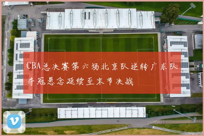 CBA总决赛第六场北京队逆转广东队夺冠悬念延续至末节决战