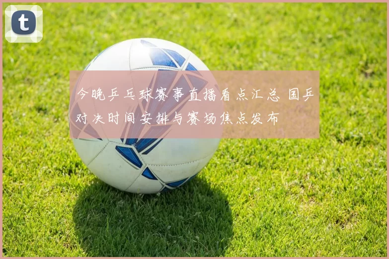 今晚乒乓球赛事直播看点汇总 国乒对决时间安排与赛场焦点发布