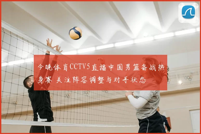 今晚体育CCTV5直播中国男篮备战热身赛 关注阵容调整与对手状态