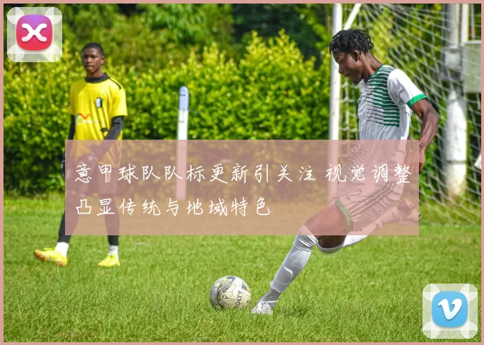 意甲球队队标更新引关注 视觉调整凸显传统与地域特色