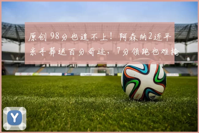原创 98分也追不上!阿森纳2连平亲手葬送百分奇迹,7分领跑也难掩球迷怒火