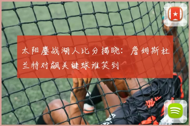 太阳鏖战湖人比分揭晓：詹姆斯杜兰特对飙关键球谁笑到