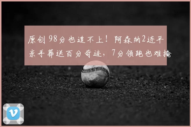 原创 98分也追不上!阿森纳2连平亲手葬送百分奇迹,7分领跑也难掩球迷怒火