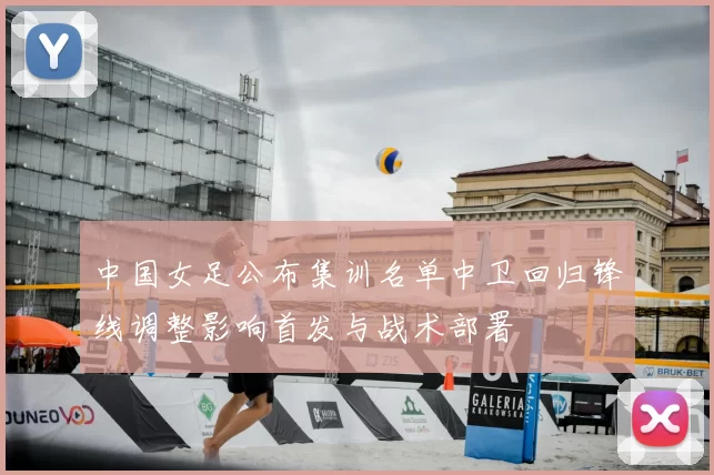 中国女足公布集训名单中卫回归锋线调整影响首发与战术部署