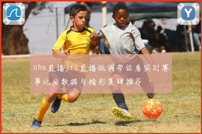 nba直播jrs直播低调带你看实时赛事比分数据与精彩集锦推荐