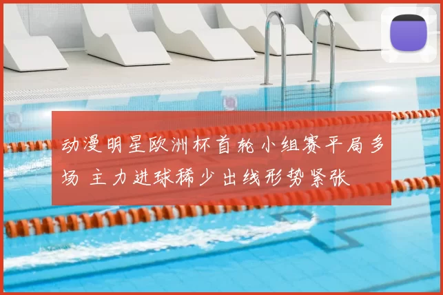 动漫明星欧洲杯首轮小组赛平局多场 主力进球稀少出线形势紧张