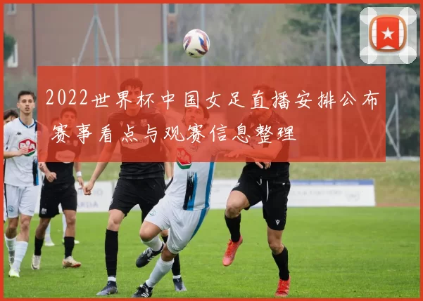 2022世界杯中国女足直播安排公布 赛事看点与观赛信息整理