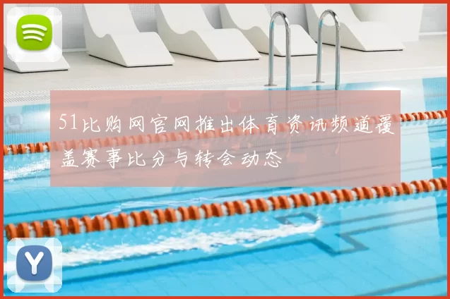 51比购网官网推出体育资讯频道覆盖赛事比分与转会动态