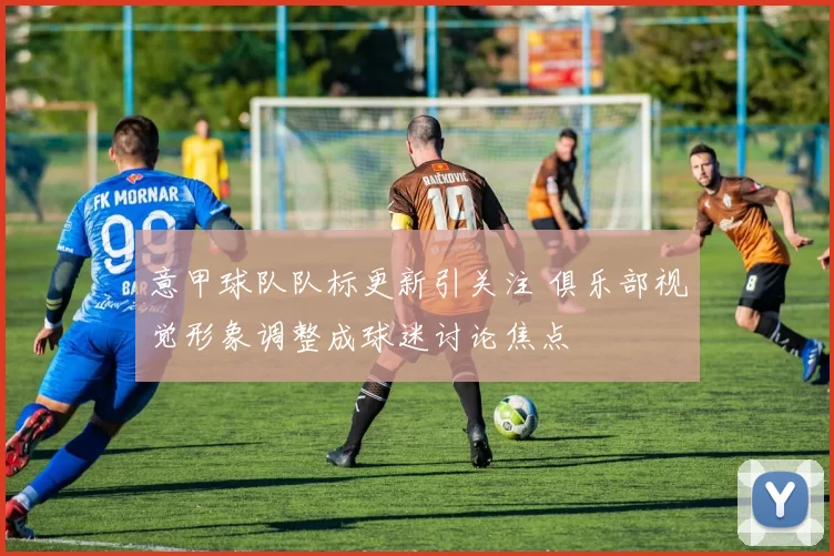 意甲球队队标更新引关注 俱乐部视觉形象调整成球迷讨论焦点