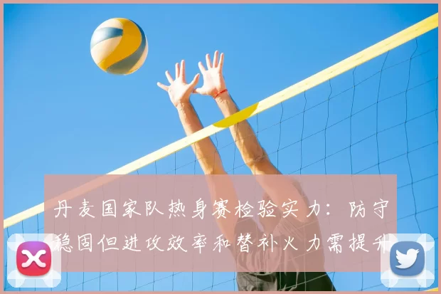 丹麦国家队热身赛检验实力：防守稳固但进攻效率和替补火力需提升