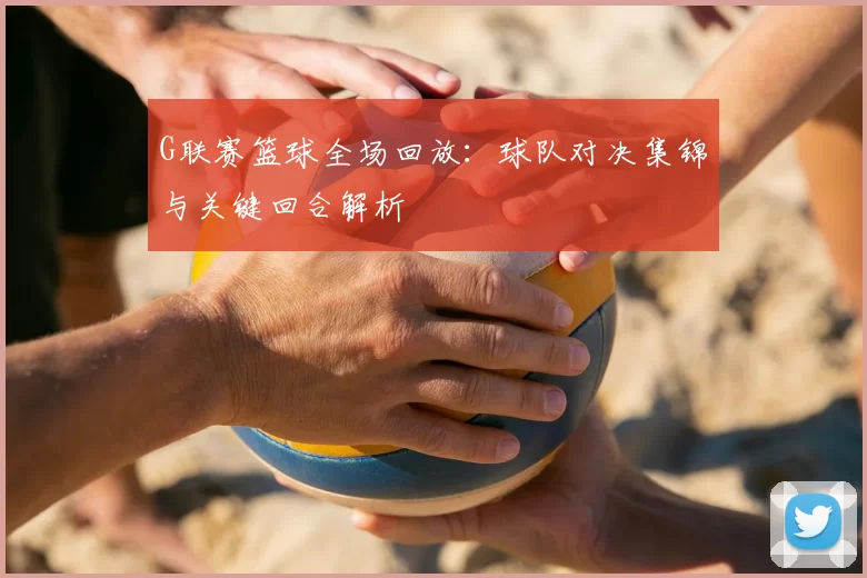 G联赛篮球全场回放：球队对决集锦与关键回合解析