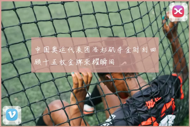 中国奥运代表团洛杉矶夺金时刻回顾十五枚金牌荣耀瞬间