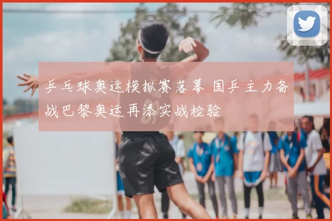 乒乓球奥运模拟赛落幕 国乒主力备战巴黎奥运再添实战检验