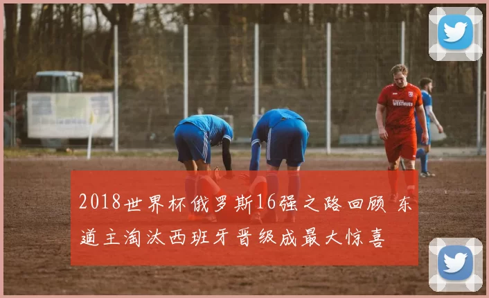 2018世界杯俄罗斯16强之路回顾 东道主淘汰西班牙晋级成最大惊喜