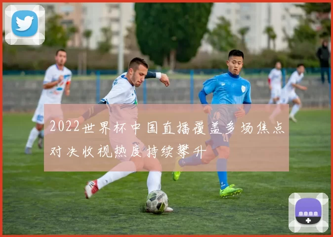 2022世界杯中国直播覆盖多场焦点对决收视热度持续攀升