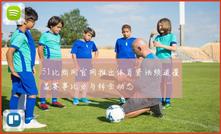51比购网官网推出体育资讯频道覆盖赛事比分与转会动态