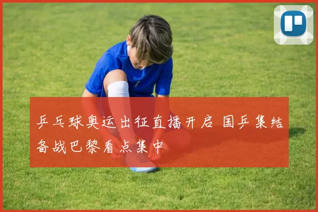 乒乓球奥运出征直播开启 国乒集结备战巴黎看点集中