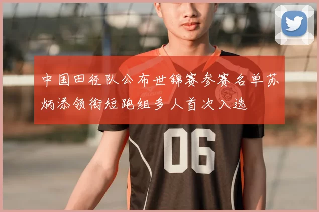 中国田径队公布世锦赛参赛名单苏炳添领衔短跑组多人首次入选