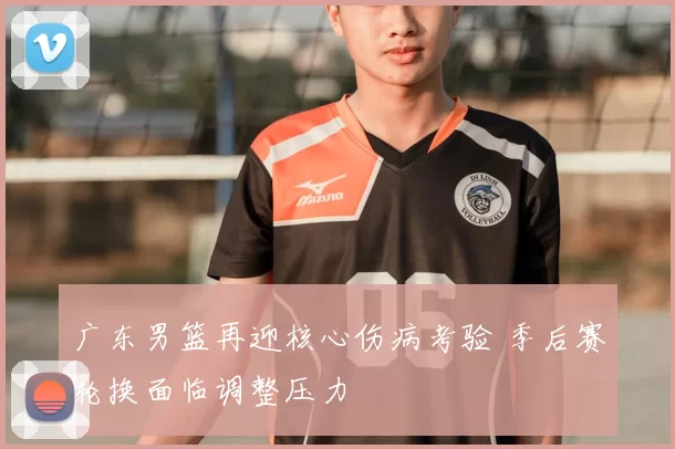 广东男篮再迎核心伤病考验 季后赛轮换面临调整压力