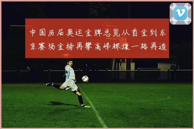 中国历届奥运金牌总览从首金到东京赛场金榜再攀高峰辉煌一路再造梦