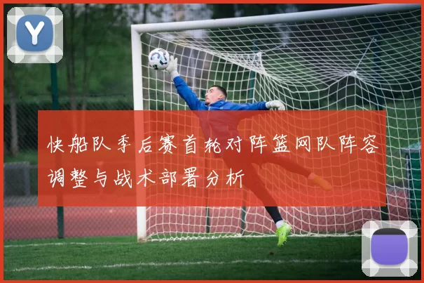 快船队季后赛首轮对阵篮网队阵容调整与战术部署分析