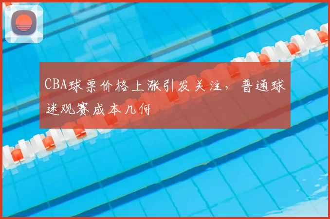 CBA球票价格上涨引发关注，普通球迷观赛成本几何