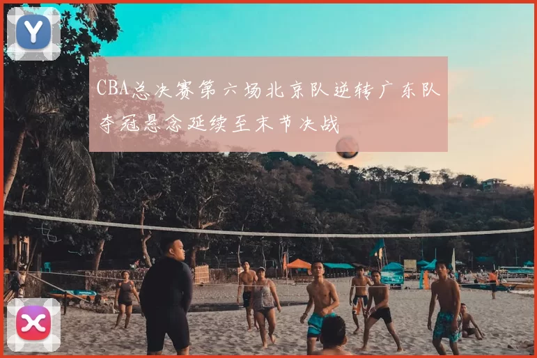 CBA总决赛第六场北京队逆转广东队夺冠悬念延续至末节决战