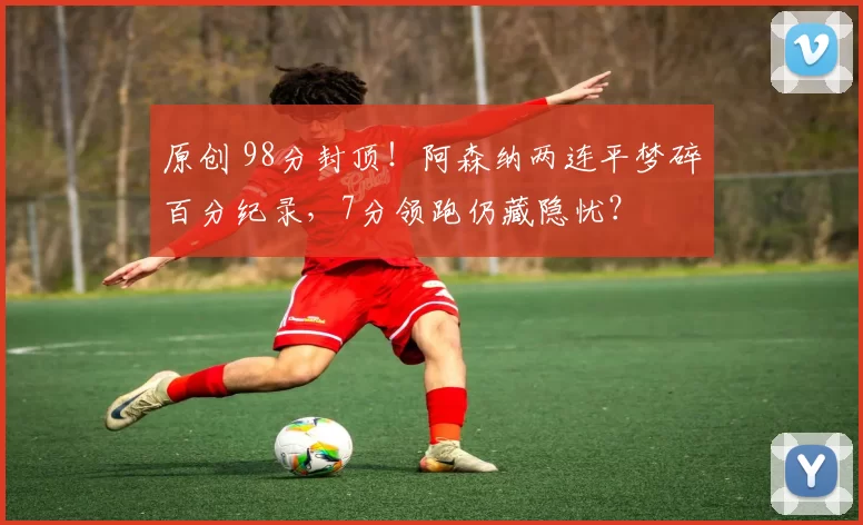 原创 98分封顶!阿森纳两连平梦碎百分纪录,7分领跑仍藏隐忧?