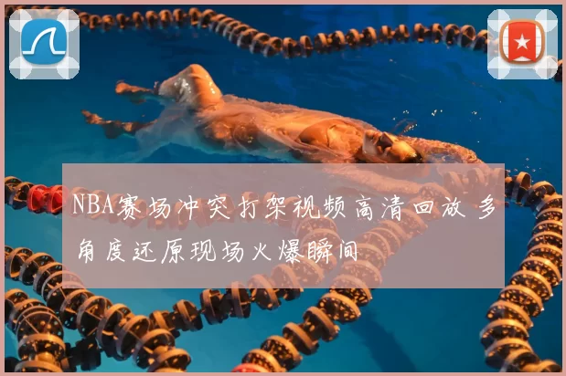 NBA赛场冲突打架视频高清回放 多角度还原现场火爆瞬间