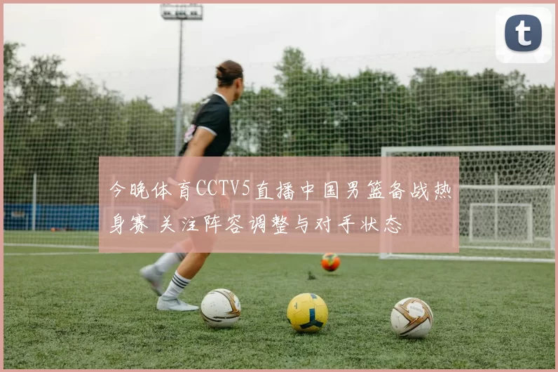 今晚体育CCTV5直播中国男篮备战热身赛 关注阵容调整与对手状态